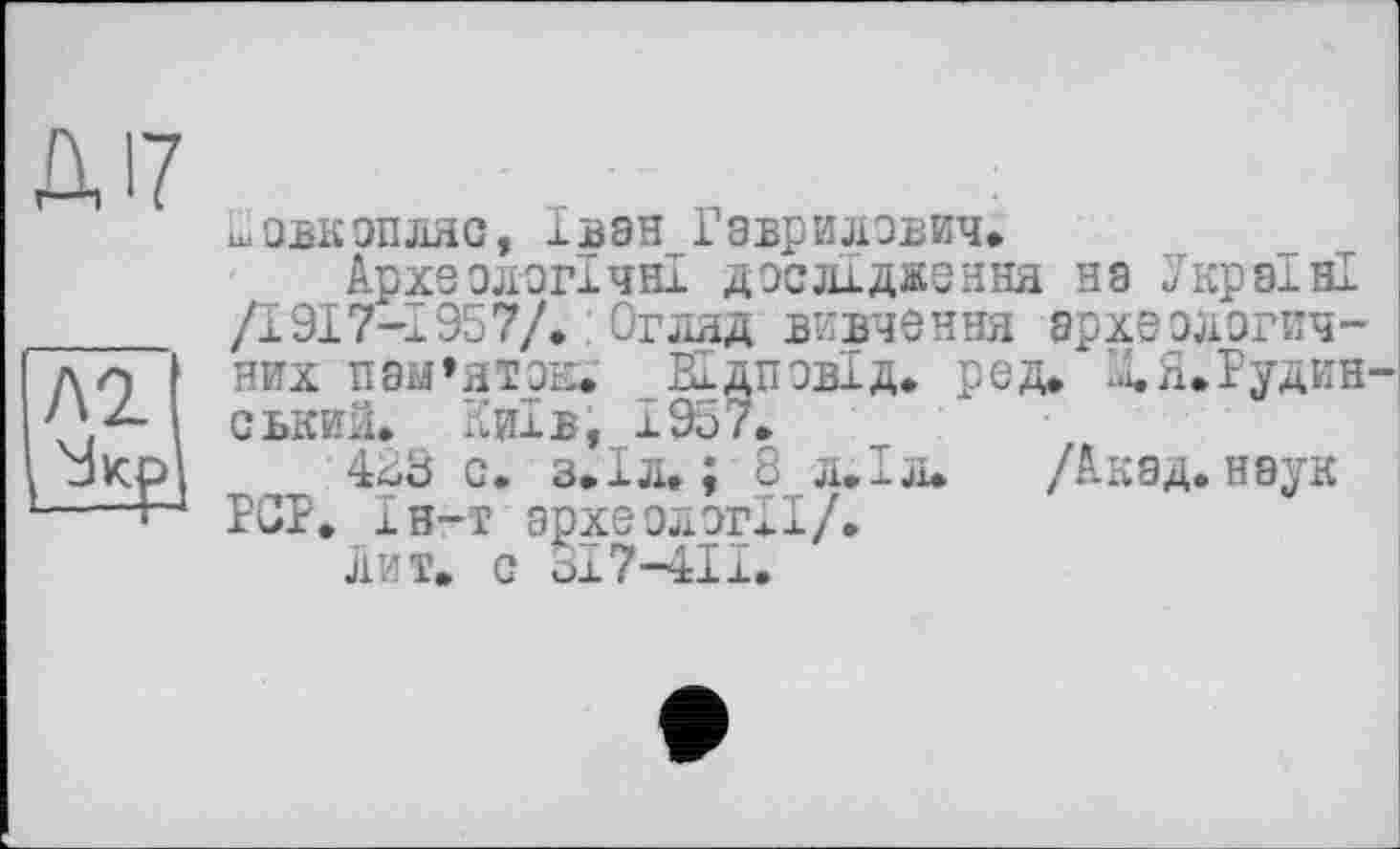 ﻿Д17
Ііовкопляс, Іван Гаврилович*
Археологічні дослідження на Україні
/1917-І957/. : Огляд вивчення археолзгич-
I д Q них пам’яток.' ВІдповІд. ред. д.Я.Рудин-/ІД ськиїі. Київ, 1957.
І окр 483 с. з.Іл. ; 8 л.Іл. /Акад, наук ----Ь4 PCP» ін-т археології/.
лит. с ох7-4ІІ.